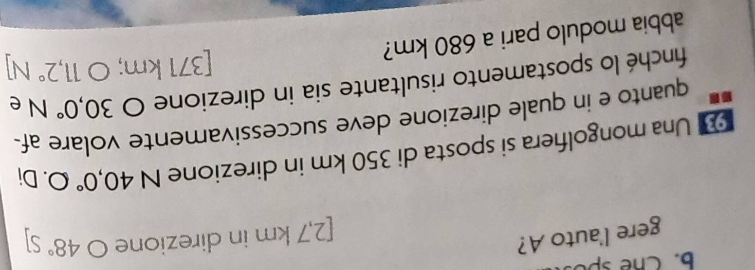 Chế spố 
gere l'auto A?
[2,7 km in direzione ) 48°S
Una mongolfiera si sposta di 350 km in direzione N40,0°O. Di 
quanto e in quale direzione deve successivamente volare af- 
finché lo spostamento risultante sia in direzione O30,0° Ne 
[ 371 km; O11,2°N
abbia modulo pari a 680 km?