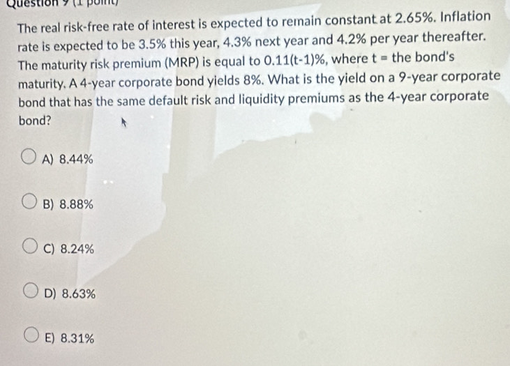 The real risk-free rate of interest is expected to remain constant at 2.65%. Inflation
rate is expected to be 3.5% this year, 4.3% next year and 4.2% per year thereafter.
The maturity risk premium (MRP) is equal to 0.11(t-1)% , where t= the bond's
maturity. A 4-year corporate bond yields 8%. What is the yield on a 9-year corporate
bond that has the same default risk and liquidity premiums as the 4-year corporate
bond?
A) 8.44%
B) 8.88%
C) 8.24%
D) 8.63%
E) 8.31%