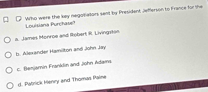 Who were the key negotiators sent by President Jefferson to France for the
Louisiana Purchase?
a. James Monroe and Robert R. Livingston
b. Alexander Hamilton and John Jay
c. Benjamin Franklin and John Adams
d. Patrick Henry and Thomas Paine