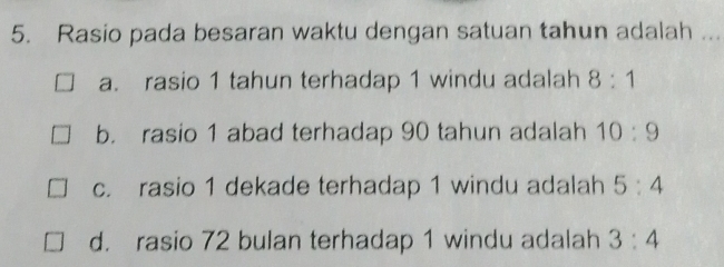 Rasio pada besaran waktu dengan satuan tahun adalah ...
a. rasio 1 tahun terhadap 1 windu adalah 8:1
b. rasio 1 abad terhadap 90 tahun adalah 10:9
c. rasio 1 dekade terhadap 1 windu adalah 5:4
d. rasio 72 bulan terhadap 1 windu adalah 3:4