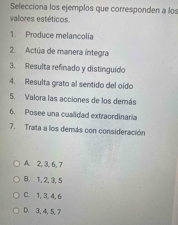 Selecciona los ejemplos que corresponden a los
valores estéticos.
1. Produce melancolía
2. Actúa de manera íntegra
3. Resulta refinado y distinguido
4. Resulta grato al sentido del oído
5. Valora las acciones de los demás
6. Posee una cualidad extraordinaria
7. Trata a los demás con consideración
A. 2, 3, 6, 7
B. 1, 2, 3, 5
C. 1, 3, 4, 6
D. 3, 4, 5, 7