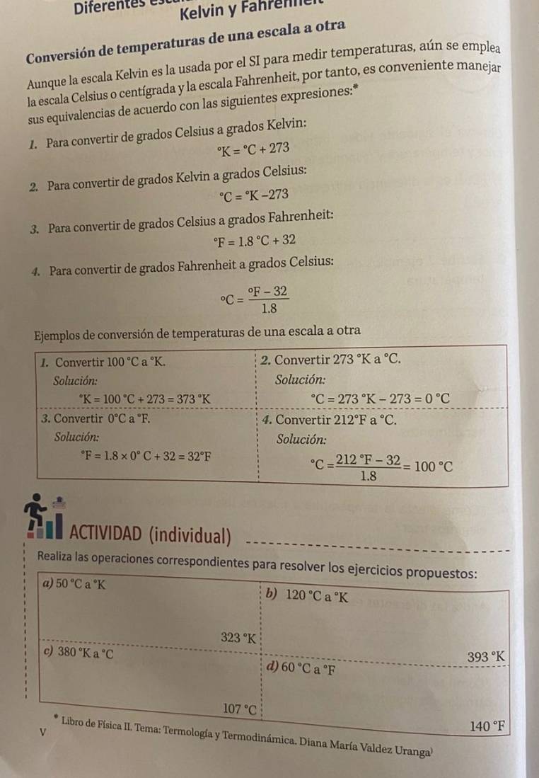 Diferentes es
Kelvin y Fahrenne
Conversión de temperaturas de una escala a otra
Aunque la escala Kelvin es la usada por el SI para medir temperaturas, aún se emplea
la escala Celsius o centígrada y la escala Fahrenheit, por tanto, es conveniente manejar
sus equivalencias de acuerdo con las siguientes expresiones:*
1. Para convertir de grados Celsius a grados Kelvin:
^circ K=^circ C+273
2. Para convertir de grados Kelvin a grados Celsius:
^circ C=^circ K-273
3. Para convertir de grados Celsius a grados Fahrenheit:
^circ F=1.8°C+32
4. Para convertir de grados Fahrenheit a grados Celsius:
^circ C=frac ^circ F-321.8
Ejemplos de conversión de temperaturas de una escala a otra
: ACTIVIDAD (individual)
Realiza las operaciones correspondientes pa
aría Valdez Uranga'