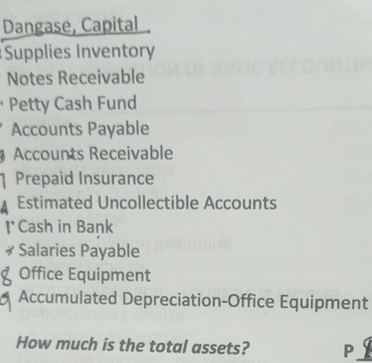 Dangase, Capital 
Supplies Inventory 
Notes Receivable 
· Petty Cash Fund 
Accounts Payable 
Accounts Receivable 
1 Prepaid Insurance 
Estimated Uncollectible Accounts 
1° Cash in Bank 
* Salaries Payable 
8 Office Equipment 
Accumulated Depreciation-Office Equipment 
How much is the total assets? P