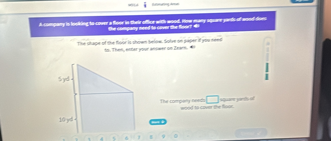 Estimaing As 
A company is looking to cover a floor in their office with wood. How many square yants of wood does 
the company need to cover the floor? 4 
The shape of the floor is shown below. Solve on paper if you need 
to. Then, enter your anower on Zear. 
Syd 
The company needs square yaris of 
wood to cover the floor.
10 yd
, 2 4 5 B 7 8 9 0