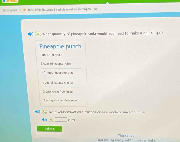 Sixth grade M.5 Divide fractions by whole numbers in recipes ENK 
What quantity of pineapple soda would you need to make a half recipe? 
Pineapple punch 
INGREDIENTS:
2 cups pineapple juice 
_ 
_
4 2/3  cups pineapple soda
1 cup pineapple chunks 
_
2 cups grapefruit juice 
_
6 1/2  cups lemon-lime soda 
1 Write your answer as a fraction or as a whole or mixed number.
3y□ cups
Submit 
Work it out 
Not feeling ready yet? These can help: