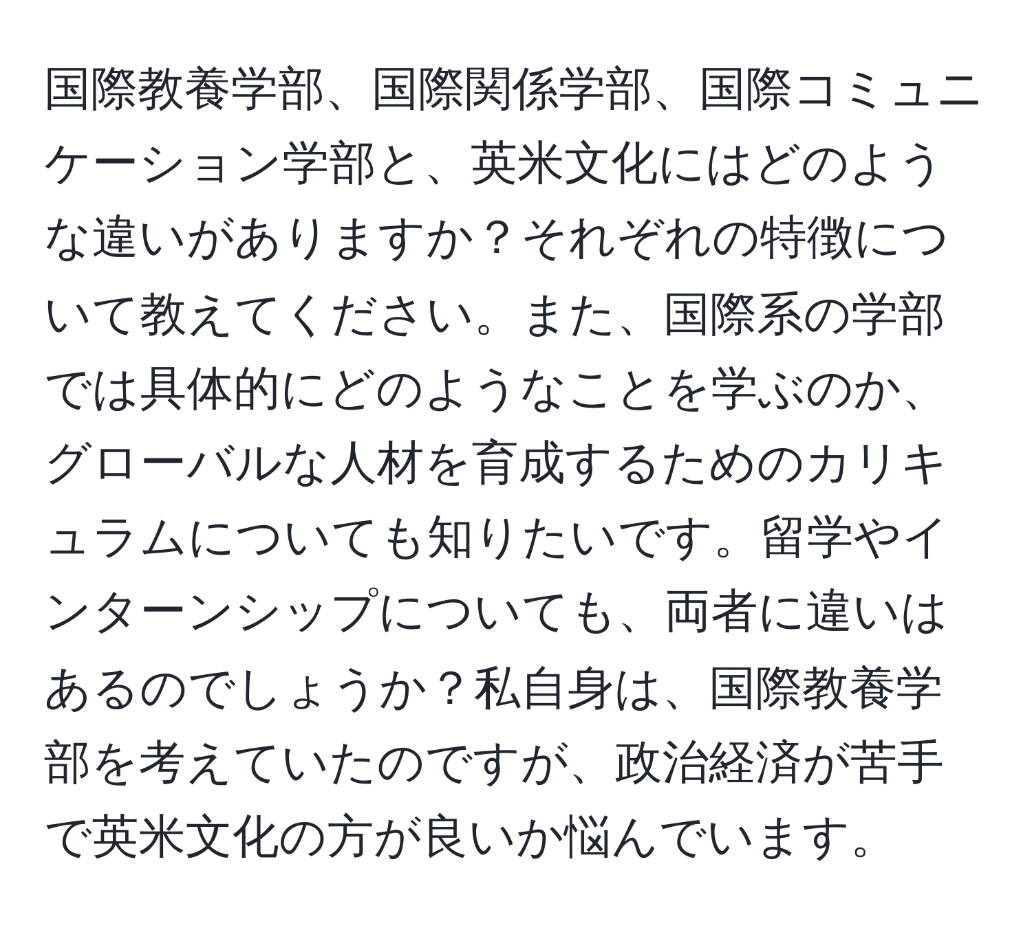 国際教養学部、国際関係学部、国際コミュニケーション学部と、英米文化にはどのような違いがありますか？それぞれの特徴について教えてください。また、国際系の学部では具体的にどのようなことを学ぶのか、グローバルな人材を育成するためのカリキュラムについても知りたいです。留学やインターンシップについても、両者に違いはあるのでしょうか？私自身は、国際教養学部を考えていたのですが、政治経済が苦手で英米文化の方が良いか悩んでいます。