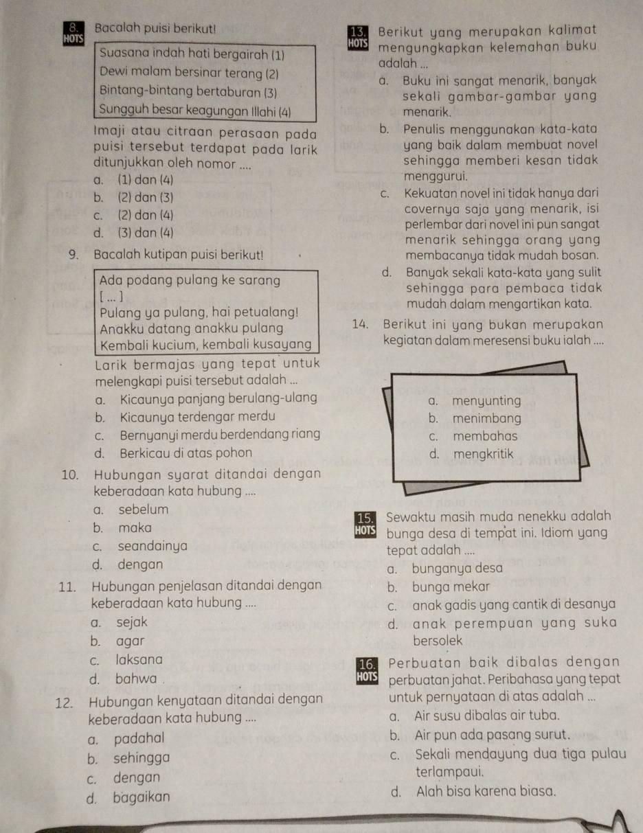 Bacalah puisi berikut! Berikut yang merupakan kalimat
IOTS HOTS mengungkapkan kelemahan buku 
Suasana indah hati bergairah (1) adalah ...
Dewi malam bersinar terang (2)
a. Buku ini sangat menarik, banyak
Bintang-bintang bertaburan (3) sekali gambar-gambar yan 
Sungguh besar keagungan Illahi (4) menarik.
Imaji atau citraan perasaan pada b. Penulis menggunakan kata-kata
puisi tersebut terdapat pada larik yang baik dalam membuat novel 
ditunjukkan oleh nomor .... sehingga memberi kesan tidak
a. (1) dan (4) menggurui.
b. (2) dan (3) c. Kekuatan novel ini tidak hanya dari
c. (2) dan (4) covernya saja yang menarik, isi
perlembar dari novel ini pun sangat
d. (3) dan (4) menarik sehingga orang yang.
9. Bacalah kutipan puisi berikut! membacanya tidak mudah bosan.
d. Banyak sekali kata-kata yang sulit
Ada podang pulang ke sarang
[ ... ] sehingga para pembaca tidak .
mudah dalam mengartikan kata.
Pulang ya pulang, hai petualang!
Anakku datang anakku pulang 14. Berikut ini yang bukan merupakan
Kembali kucium, kembali kusayang kegiatan dalam meresensi buku ialah ....
Larik bermajas yang tepat untuk
melengkapi puisi tersebut adalah ...
a. Kicaunya panjang berulang-ulang a. menyunting
b. Kicaunya terdengar merdu b. menimbang
c. Bernyanyi merdu berdendang riang c. membahas
d. Berkicau di atas pohon d. mengkritik
10. Hubungan syarat ditandai dengan
keberadaan kata hubung ....
a. sebelum
b. maka HOTS 15. Sewaktu masih muda nenekku adalah
bunga desa di tempat ini. Idiom yang
c. seandainya tepat adalah ....
d. dengan a. bunganya desa
11. Hubungan penjelasan ditandai dengan b. bunga mekar
keberadaan kata hubung .... c. anak gadis yang cantik di desanya
a. sejak d. anak perempuan yang suka
b. agar bersolek
c. laksana 16. Perbuatan baik dibalas dengan
d. bahwa IOTS perbuatan jahat. Peribahasa yang tepat
12. Hubungan kenyataan ditandai dengan untuk pernyataan di atas adalah ...
keberadaan kata hubung .... a. Air susu dibalas air tuba.
a. padahal b. Air pun ada pasang surut.
b. sehingga c. Sekali mendayung dua tiga pulau
c. dengan terlampaui.
d. bagaikan d. Alah bisa karena biasa.