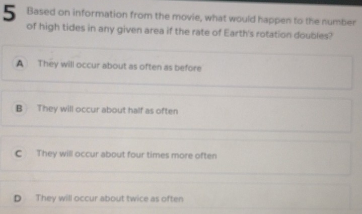 Based on information from the movie, what would happen to the number
of high tides in any given area if the rate of Earth's rotation doubles?
A They will occur about as often as before
B They will occur about half as often
C They will occur about four times more often
D They will occur about twice as often