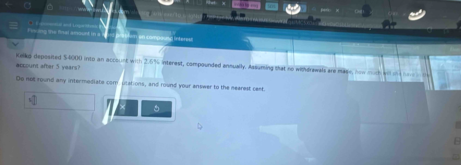 Rhet intro to eng SDs 
Che 
exe/10 L lgN 
μJMC5X0adOrr0a¤5bUe 
Exponential and Logarithmic 
Finuing the final amount in a word problem on compound Interest 
account after 5 years? Keiko deposited $4000 into an account with 2.6% interest, compounded annually. Assuming that no withdrawals are made, how much will she have in th 
Do not round any intermediate computations, and round your answer to the nearest cent. 
×