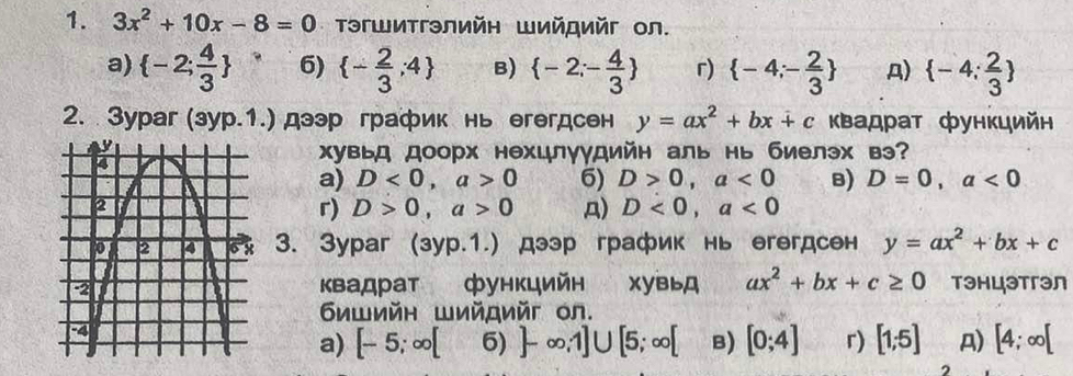 3x^2+10x-8=0 Τэгшитгэлийη Шийロийг Οл.
a)  -2; 4/3  6)  - 2/3 ,4 B)  -2;- 4/3  r)  -4;- 2/3  A)  -4; 2/3 
2. Зураг (зур.1.) дээр график нь егегдсен y=ax^2+bx+c κвадрат фунκцийн
хувьд доорх нехцлγγдийн аль нь биелэх вэ?
a) D<0</tex>, a>0 6) D>0, a<0</tex> B) D=0, a<0</tex>
r) D>0, a>0 A) D<0</tex>, a<0</tex> 
3. Зураг (зур.1.) дээр график нь егегдсен y=ax^2+bx+c
Κвадрат функцийн хувьд ax^2+bx+c≥ 0 тэhцэтгэл
δишийн Шийдийг oл.
a) [-5;∈fty [ 6) ]-∈fty ,1]∪ [5;∈fty [ B) [0;4] r) [1;5] A) [4;∈fty [
2