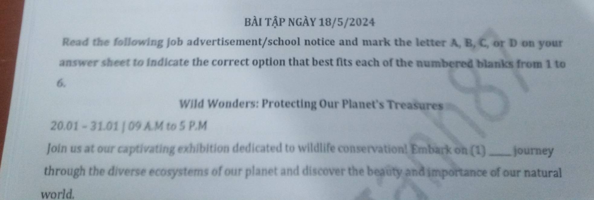 BÀI TậP NgÀy 18/5/2024 
Read the following job advertisement/school notice and mark the letter A, B, C, or D on your 
answer sheet to indicate the correct option that best fits each of the numbered blanks from 1 to 
6. 
Wild Wonders: Protecting Our Planet's Treasures 
20.01 ~ 31.01 | 09 A.M to 5 P.M 
Join us at our captivating exhibition dedicated to wildlife conservation! Embark on (1)_ journey 
through the diverse ecosystems of our planet and discover the beauty and importance of our natural 
world.