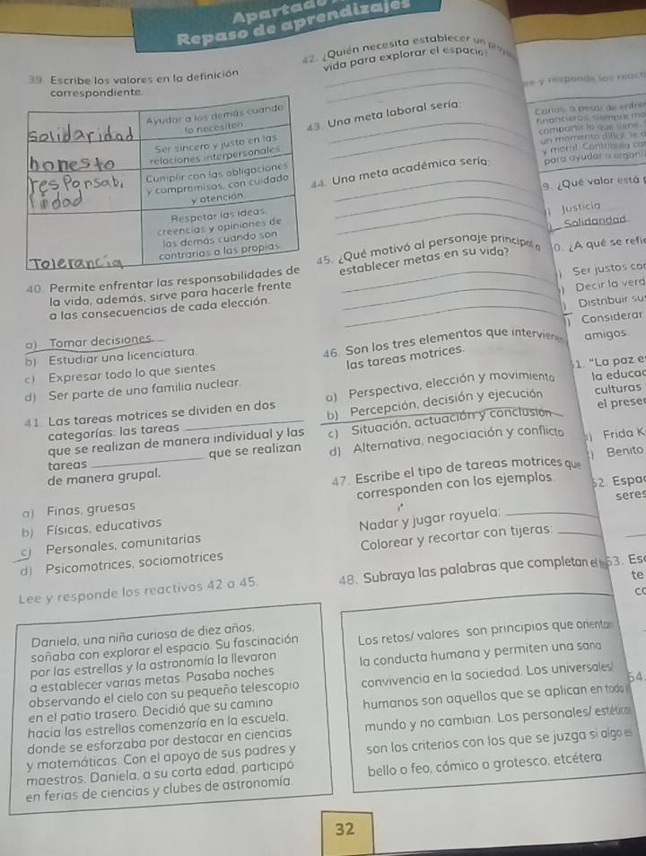 Apartade
Repaso de aprendizajes
_
42. ¿Quién necesita establecer un 
vida para explorar el espació
39. Escribe los valores en la definición
_ e y responds los react 
_
Caras, a pesar de enfoo
fnanciero tiempre mo
Una meta laboral sería
compartr to que liene .
un momento dificil le a
y mor! Contribula co
9 ¿Qué valor está 
_
Una meta académica sería para ayudar a organ)
_ Justicia
Solidandad
5. ¿Que motivó al personaje principal a
40 Permite enfrentar las responestablecer metas en su vida? 0. ¿A qué se refir
) Ser justos co
la vida, además, sirve para hacerle frente_
) Decir la ver
a las consecuencias de cada elección_
Distrbuir su
Considerar
a) Tomar decisiones.
b) Estudiar una licenciatura
46. Son los tres elementos que intervien
las tareas motrices.
c) Expresar todo lo que sientes amigos
d) Ser parte de una familia nuclear. 1. "La paz e
culturas
41. Las tareas motrices se dividen en dos o) Perspectiva, elección y movimiento la educa
categorías: las tareas b) Percepción, decisión y ejecución el prese
que se realizan de manera individual y las c) Situación, actuación y conclusión
tareas _que se realizan d) Alternativa, negociación y conflicto ) Frida K
de manera grupal.
47. Escribe el tipo de tareas motrices que  Benito
corresponden con los ejemplos 52. Espa
seres
a) Finas, gruesas
b) Físicas, educativas
Personales, comunitarias Nadar y jugar rayuela:_
d) Psicomotrices, sociomotrices Colorear y recortar con tijeras:_
_
te
Lee y responde los reactivos 42 a 45. 48. Subraya las palabras que completan e 53. Es
C
Daniela, una niña curiosa de diez años,
soñaba con explorar el espacio. Su fascinación Los retos/ valores son principios que onenta
por las estrellas y la astronomía la llevaron la conducta humana y permiten una sana
a establecer varias metas. Pasaba noches
54
observando el cielo con su pequeño telescopio convivencia en la sociedad. Los universales
en el patio trasero. Decidió que su camino
hacia las estrellas comenzaría en la escuela, humanos son aquellos que se aplican en todo 
donde se esforzaba por destacar en ciencias mundo y no cambian. Los personales/ estético
y matemáticas. Con el apoyo de sus padres y son los criterios con los que se juzga sí alg e
maestros. Daniela, a su corta edad, participó
en ferias de ciencias y clubes de astronomía. bello o feo, cómico o grotesco, etcétera
32