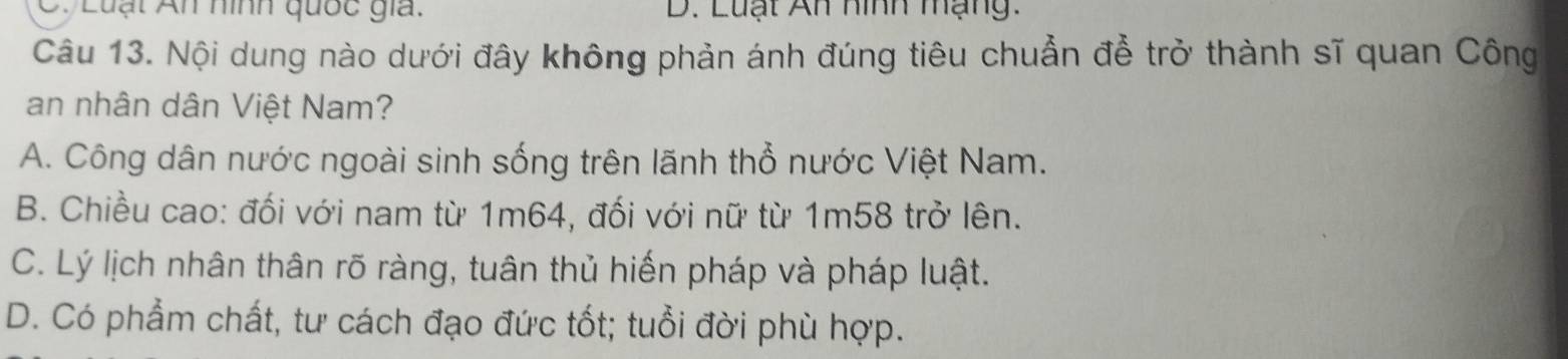 Luạt An nình quốc giả. D. Luạt An hình mạng.
Câu 13. Nội dung nào dưới đây không phản ánh đúng tiêu chuẩn để trở thành sĩ quan Công
an nhân dân Việt Nam?
A. Công dân nước ngoài sinh sống trên lãnh thổ nước Việt Nam.
B. Chiều cao: đối với nam từ 1m64, đối với nữ từ 1m58 trở lên.
C. Lý lịch nhân thân rõ ràng, tuân thủ hiến pháp và pháp luật.
D. Có phẩm chất, tư cách đạo đức tốt; tuổi đời phù hợp.