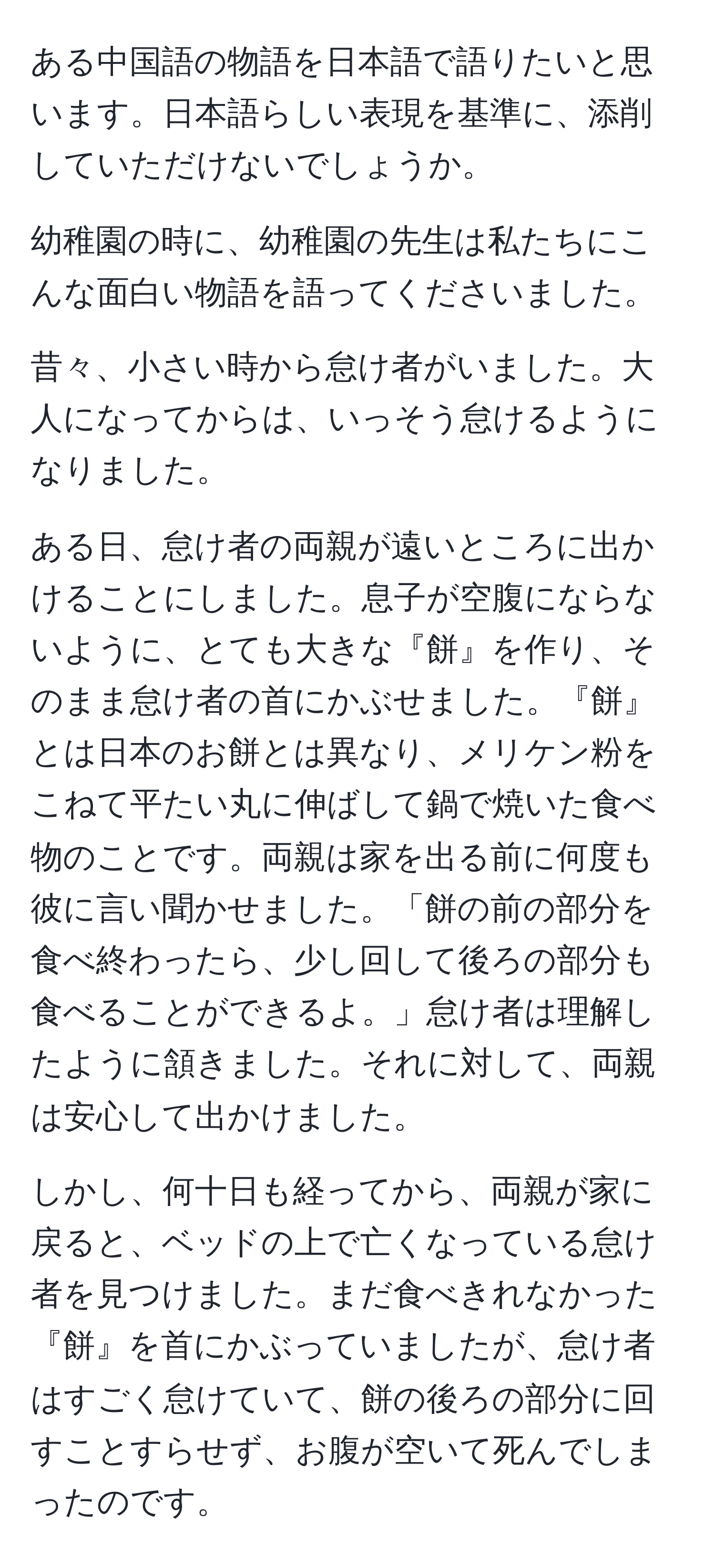 ある中国語の物語を日本語で語りたいと思います。日本語らしい表現を基準に、添削していただけないでしょうか。

幼稚園の時に、幼稚園の先生は私たちにこんな面白い物語を語ってくださいました。

昔々、小さい時から怠け者がいました。大人になってからは、いっそう怠けるようになりました。

ある日、怠け者の両親が遠いところに出かけることにしました。息子が空腹にならないように、とても大きな『餅』を作り、そのまま怠け者の首にかぶせました。『餅』とは日本のお餅とは異なり、メリケン粉をこねて平たい丸に伸ばして鍋で焼いた食べ物のことです。両親は家を出る前に何度も彼に言い聞かせました。「餅の前の部分を食べ終わったら、少し回して後ろの部分も食べることができるよ。」怠け者は理解したように頷きました。それに対して、両親は安心して出かけました。

しかし、何十日も経ってから、両親が家に戻ると、ベッドの上で亡くなっている怠け者を見つけました。まだ食べきれなかった『餅』を首にかぶっていましたが、怠け者はすごく怠けていて、餅の後ろの部分に回すことすらせず、お腹が空いて死んでしまったのです。