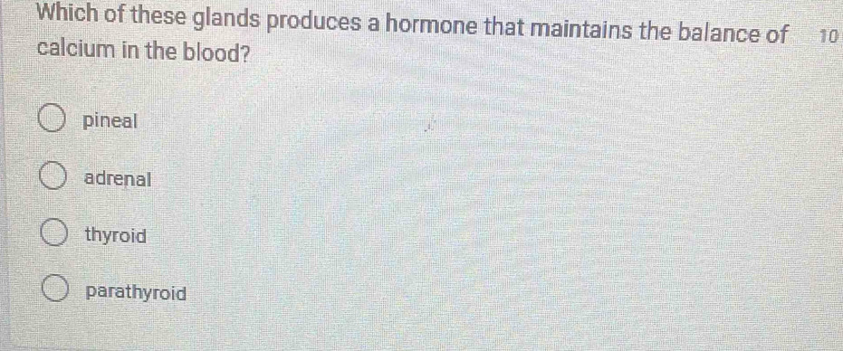 Which of these glands produces a hormone that maintains the balance of 10
calcium in the blood?
pineal
adrenal
thyroid
parathyroid