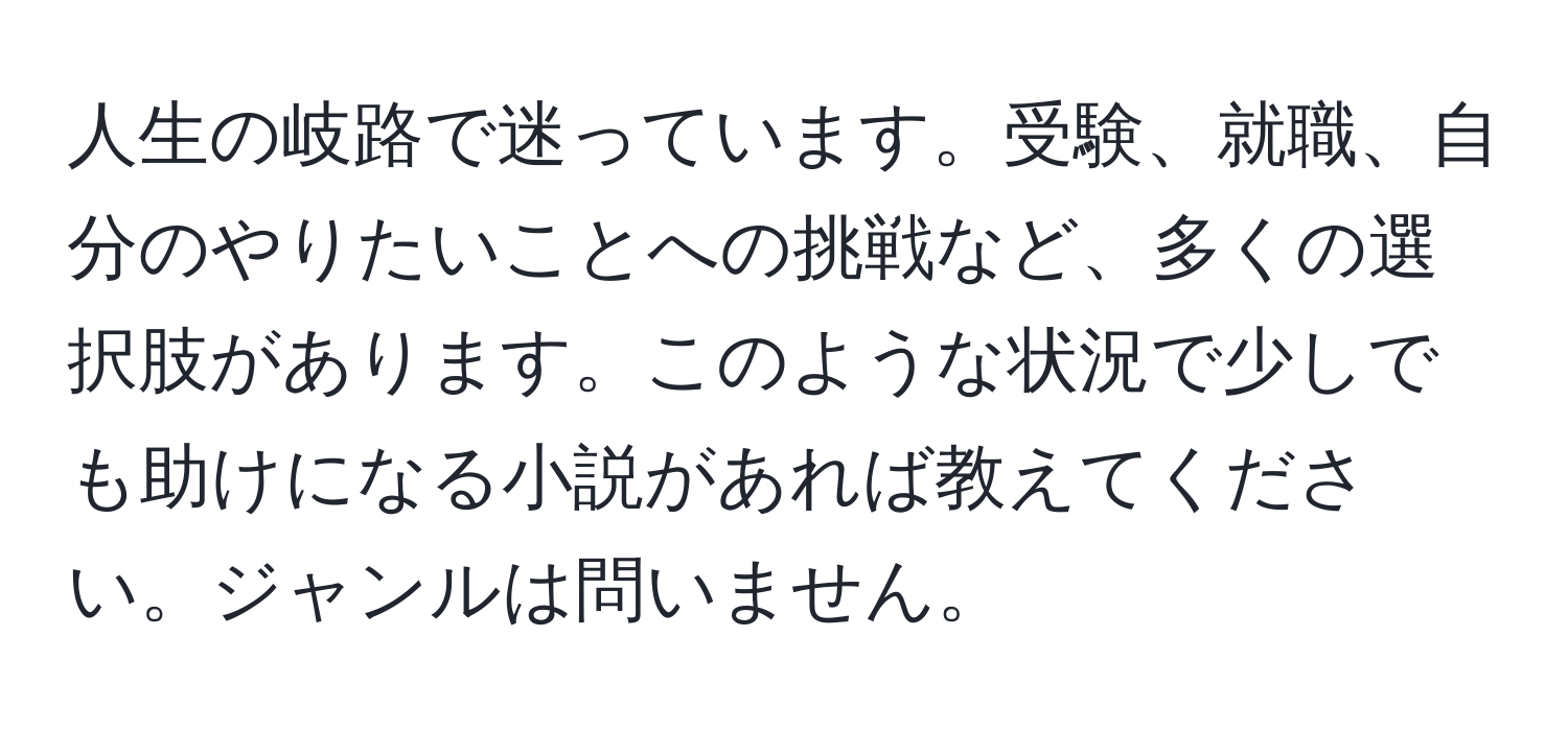 人生の岐路で迷っています。受験、就職、自分のやりたいことへの挑戦など、多くの選択肢があります。このような状況で少しでも助けになる小説があれば教えてください。ジャンルは問いません。