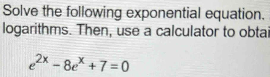 Solve the following exponential equation. 
logarithms. Then, use a calculator to obtai
e^(2x)-8e^x+7=0