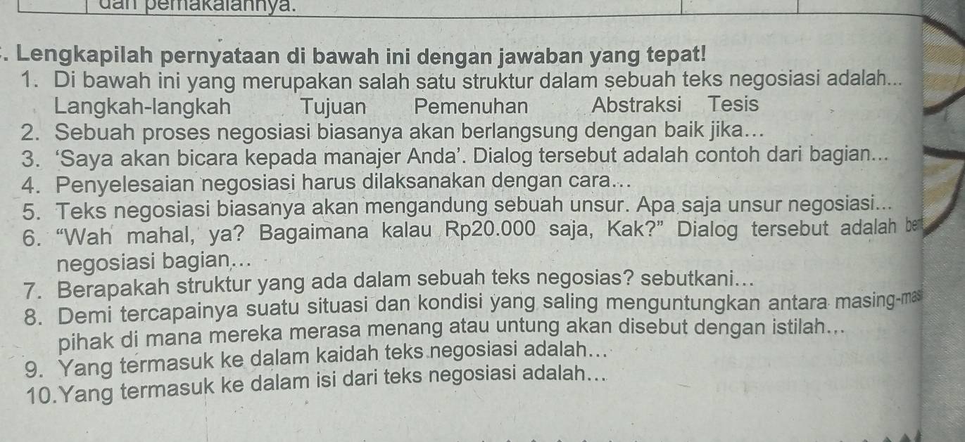 dan pemakaiannya. 
. Lengkapilah pernyataan di bawah ini dengan jawaban yang tepat! 
1. Di bawah ini yang merupakan salah satu struktur dalam sebuah teks negosiasi adalah... 
Langkah-langkah Tujuan Pemenuhan Abstraksi Tesis 
2. Sebuah proses negosiasi biasanya akan berlangsung dengan baik jika.. 
3. ‘Saya akan bicara kepada manajer Anda’. Dialog tersebut adalah contoh dari bagian... 
4. Penyelesaian negosiasi harus dilaksanakan dengan cara... 
5. Teks negosiasi biasanya akan mengandung sebuah unsur. Apa saja unsur negosiasi... 
6. “Wah mahal, ya? Bagaimana kalau Rp20.000 saja, Kak?” Dialog tersebut adalah be 
negosiasi bagian... 
7. Berapakah struktur yang ada dalam sebuah teks negosias? sebutkani... 
8. Demi tercapainya suatu situasi dan kondisi yang saling menguntungkan antara masing-ma 
pihak di mana mereka merasa menang atau untung akan disebut dengan istilah... 
9. Yang termasuk ke dalam kaidah teks negosiasi adalah….. 
10.Yang termasuk ke dalam isi dari teks negosiasi adalah...