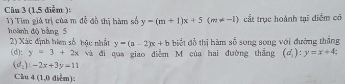 (1,5 điểm ): 
1) Tìm giá trị của m đề đồ thị hàm số y=(m+1)x+5(m!= -1) cắt trục hoành tại điểm có 
hoành độ bằng 5
2) Xác định hàm số bậc nhất y=(a-2)x+b biết đồ thị hàm số song song với đường thắng 
(d): y=3+2x và đi qua giao điểm M của hai đường thẳng (d_1):y=x+4;
(d_2):-2x+3y=11
Câu 4 (1,0 điểm):