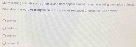 Many yearling animals such as horses and deer appear almost the same as full grown adult animals.
What does the word yearling mean in the previous sentence? Choose the BEST answer.
authentic
boisterous
tiresome
one year old