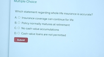 Which statement regarding whole life insurance is accurate?
A. Insurance coverage can continue for life
B. Policy normally matures at retirement
C No cash value accumulations
D. ○
Cash value loans are not permitted
Submit