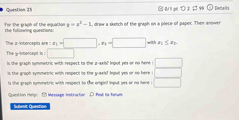 □ 0/1 pt つ 2 99 ⓘ Details
For the graph of the equation y=x^2-1 , draw a sketch of the graph on a piece of paper. Then answer
the following questions:
The x-intercepts are : x_1=□ , x_2=□ with x_1≤ x_2. 
The y-intercept is :
Is the graph symmetric with respect to the x-axis? Input yes or no here :
Is the graph symmetric with respect to the y-axis? Input yes or no here :
ls the graph symmetric with respect to the origin? Input yes or no here :
Question Help: Message instructor D Post to forum
Submit Question