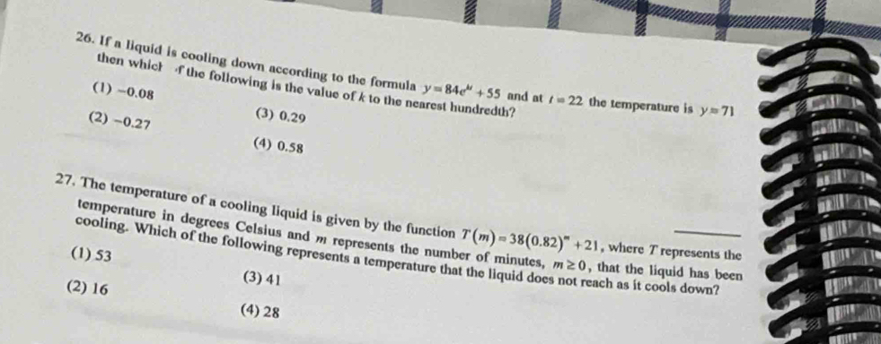 If a liquid is cooling down according to the formula y=84e^(mu)+55 and at l=22 the temperature is y=71
then which f the following is the value of k to the nearest hundredth?
(1) -0.08
(3) 0.29
(2) −0.27 (4) 0.58
27. The temperature of a cooling liquid is given by the function T(m)=38(0.82)^m+21 , where T represents the
temperature in degrees Celsius and m represents the number of minutes, m≥ 0 , that the liquid has been
cooling. Which of the following represents a temperature that the liquid does not reach as it cools down?
(1) 53 (3) 41
(2) 16 (4) 28