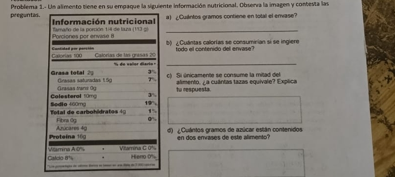 Problema 1.- Un alimento tiene en su empaque la siguiente información nutricional. Observa la imagen y contesta las
preguntas. a) ¿Cuántos gramos contiene en total el envase?
Información nutricional
Tamaño de la porción 1/4 de taza (113 g)_
Porciones por envase 8
Cantidad por porción b) ¿Cuántas calorías se consumirían si se ingiere
Calorías 100 Calorías de las grasas 20 todo el contenido del envase?
de valor diario 
_
Grasa total 2g 3% c) Si únicamente se consume la mitad del
Grasas saturadas 1.5 T alimento, ¿a cuántas tazas equivale? Explica
Grasas trans 0g tu respuesta.
Colesterol 10mg
3%
Sodio 460mg
19°
Total de carbohidratos 4 1%
Fibra 0g
0%
Azúcares 4g d) Cuántos gramos de azúcar están contenidos
Proteína 16g en dos envases de este alimento?
Vitamina A 0% Vitamina C 0%
Calcio 8° Hierro 0%
* Lza gonetaga de velrea daroa se hamer en ura data de 2.3) cadotes