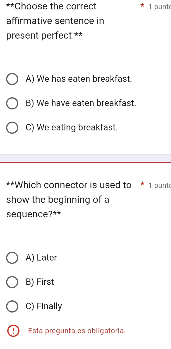 Choose the correct 1 punt
affirmative sentence in
present perfect:**
A) We has eaten breakfast.
B) We have eaten breakfast.
C) We eating breakfast.
**Which connector is used to * 1 punto
show the beginning of a
sequence?**
A) Later
B) First
C) Finally
!) Esta pregunta es obligatoria.