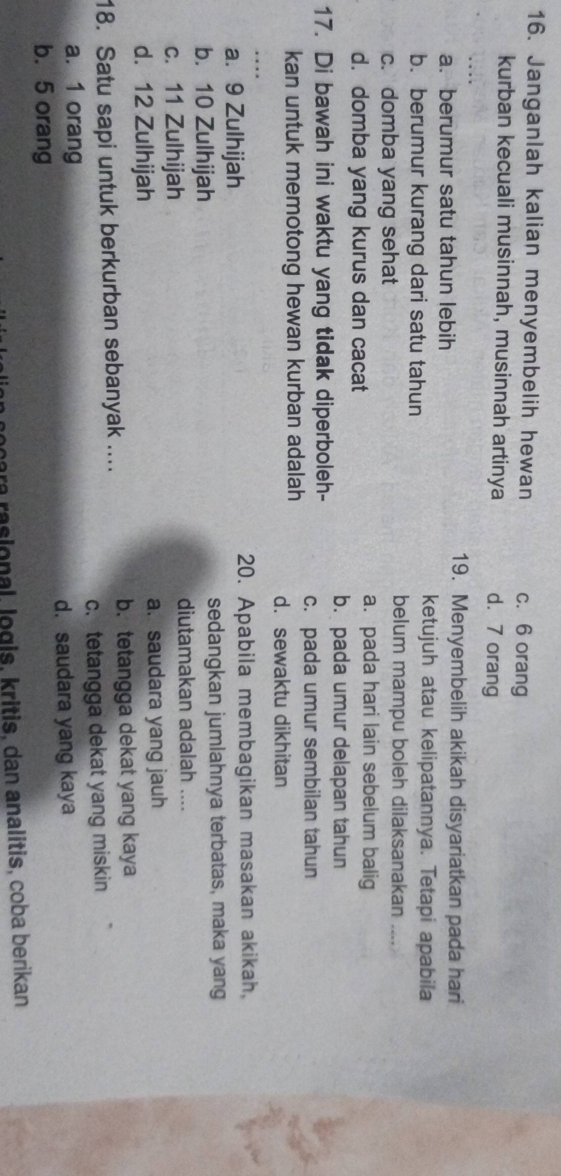 Janganlah kalian menyembelih hewan c. 6 orang
kurban kecuali musinnah, musinnah artinya d. 7 orang
a. berumur satu tahun lebih
19. Menyembelih akikah disyariatkan pada hari
b. berumur kurang dari satu tahun
ketujuh atau kelipatannya. Tetapi apabila
c. domba yang sehat
belum mampu boleh dilaksanakan ....
d. domba yang kurus dan cacat
a. pada hari lain sebelum balig
b. pada umur delapan tahun
17. Di bawah ini waktu yang tidak diperboleh-
c. pada umur sembilan tahun
kan untuk memotong hewan kurban adalah
d.sewaktu dikhitan
a. 9 Zulhijah
20. Apabila membagikan masakan akikah,
b. 10 Zulhijah sedangkan jumlahnya terbatas, maka yang
c. 11 Zulhijah
diutamakan adalah ....
d. 12 Zulhijah a. saudara yang jauh
b. tetangga dekat yang kaya
18. Satu sapi untuk berkurban sebanyak ....
a. 1 orang c. tetangga dekat yang miskin
d. saudara yang kaya
b. 5 orang
ocara rasional, logis, kritis, dan analitis, coba berikan