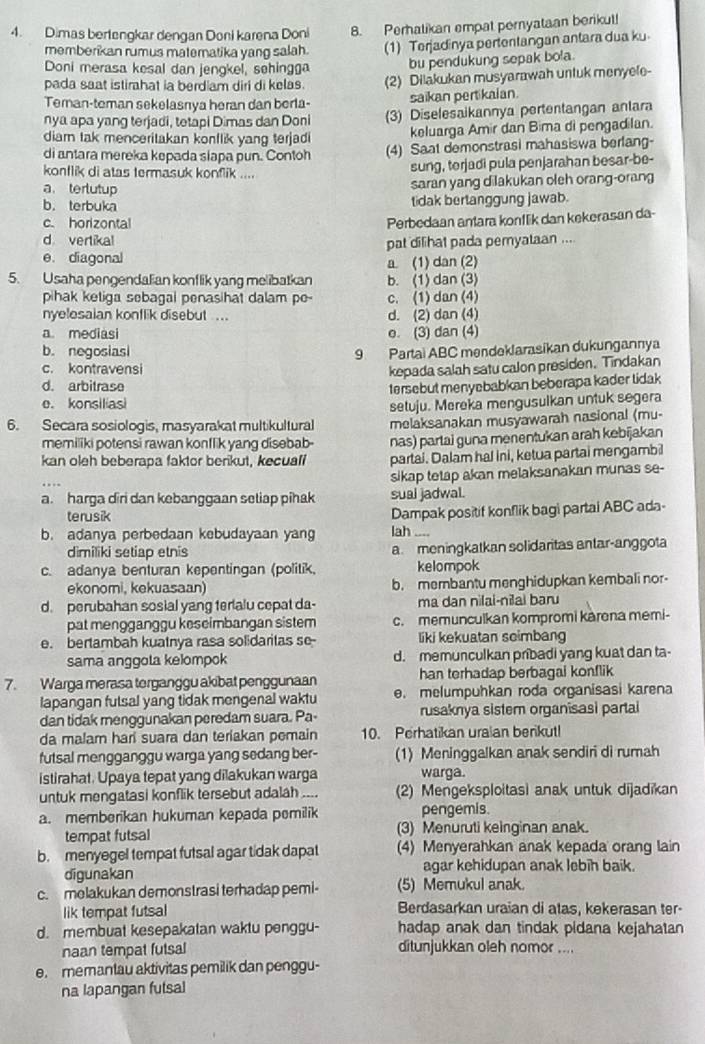 Dimas bertengkar dengan Doni karena Doni 8. Perhatikan empat pernyataan berikut!
memberikan rumus materatika yang salah. (1) Terjadinya pertentangan antara dua ku
Doni merasa kesal dan jengkel, sehingga bu pendukung sepak bola.
pada saat istirhat ia berdiam diri di kelas. (2) Dilakukan musyarawah untuk menyele-
Teman-teman sekelasrya heran dan berla- saikan pertikaian.
nya apa yang terjadi, tetapi Dimas dan Doni (3) Diselesaikannya pertentangan anlara
diam tak menceritakan konflik yang terjadi keluarga Amir dan Bima di pengadilan.
di antara mereka kepada siapa pun. Contoh (4) Saat demonstrasi mahasiswa berfang-
konflik di atas termasuk konflik .... sung, terjadi pula penjarahan besar-be-
a tertutup
saran yang dilakukan oleh orang-orang
b. terbuka
tidak bertanggung jawab.
c. horizontal
Perbedaan antara konflik dan kekerasan da-
d vertikal
e. diagonal pat dilihat pada pemyataan ....
a. (1) dan (2)
5. Usaha pengendalian konflik yang melibatkan b. (1) dan (3)
pihak ketiga sebagai penasihat dalam po- c. (1) dan (4)
nyelesaian konflik disebut .... d. (2) dan (4)
a. mediasi o. (3) dan (4)
b. negosiasi 9 Partai ABC mendeklarasikan dukungannya
c. kontravensi
d. arbitrase kepada salah satu calon presiden. Tindakan
e. konsilias tersebut menyebabkan beberapa kader tidak
6. Secara sosiologis, masyarakat multikultural setuju. Mereka mengusulkan untuk segera
melaksanakan musyawarah nasional (mu-
memiliki potensi rawan konflik yang disebab- nas) partai guna menentukan arah kebijakan
kan oleh beberapa faktor berikut, kecuali partai. Dalam hal ini, ketua partai mengambil
sikap tetap akan melaksanakan munas se-
a. harga diri dan kebanggaan setiap pihak sual jadwal.
terusik
Dampak positif konflik bagi partai ABC ada-
b. adanya perbedaan kebudayaan yang lah ....
dimiliki setiap etnis a meningkatkan solidaritas antar-anggota
c. adanya benturan kepentingan (politik, kelompok
ekonomi, kekuasaan) b. membantu menghidupkan kembali nor-
d. perubahan sosial yang terialu cepat da- ma dan nilai-nilai baru
pat mengganggu keseimbangan sistem c. memunculkan kompromi karena memi-
e. bertambah kuatnya rasa solidaritas so- liki kekuatan scimban
sama anggota kelompok d. memunculkan pribadi yang kuat dan ta-
7. Warga merasa terganggu akibat penggunaan han terhadap berbagal konflik
lapangan futsal yang tidak mengenal waktu e. melumpuhkan roda organisasi karena
dan tidak menggunakan peredam suara. Pa- rusaknya sistem organisasi partai
da malam hari suara dan teriakan pemain 10. Perhatikan uraian berikut!
futsal mengganggu warga yang sedang ber- (1) Meninggalkan anak sendiri di rumah
istirahat. Upaya tepat yang dilakukan warga warga.
untuk mengatasi konflik tersebut adalah  (2) Mengeksploitasi anak untuk dijadikan
a. memberikan hukuman kepada pemilik pengemis.
tempat futsal (3) Menuruti keinginan anak.
b. menyegel tempat futsal agar tidak dapat (4) Menyerahkan anak kepada orang lain
digunakan agar kehidupan anak lebih baik.
c. melakukan demonstrasi terhadap pemi- (5) Memukul anak.
lik tempat futsal Berdasarkan uraian di atas, kekerasan ter-
d. membuat kesepakatan waktu penggu- hadap anak dan tindak pidana kejahatan
naan tempat futsal ditunjukkan oleh nomor ....
e. memantau aktivitas pemilik dan penggu-
na lapangan futsal