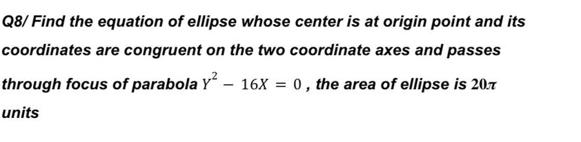 Q8/ Find the equation of ellipse whose center is at origin point and its 
coordinates are congruent on the two coordinate axes and passes 
through focus of parabola Y^2-16X=0 , the area of ellipse is 20π
units