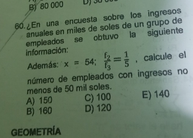 B) 80 000
60. En una encuesta sobre los ingresos
anuales en miles de soles de un grupo de
empleados se obtuvo la siguiente
información:
Además: x=54; frac f_2f_3= 1/5  , calcule el
número de empleados con ingresos no
menos de 50 mil soles.
A) 150 C) 100 E) 140
B) 160 D) 120
GEOMETRIA