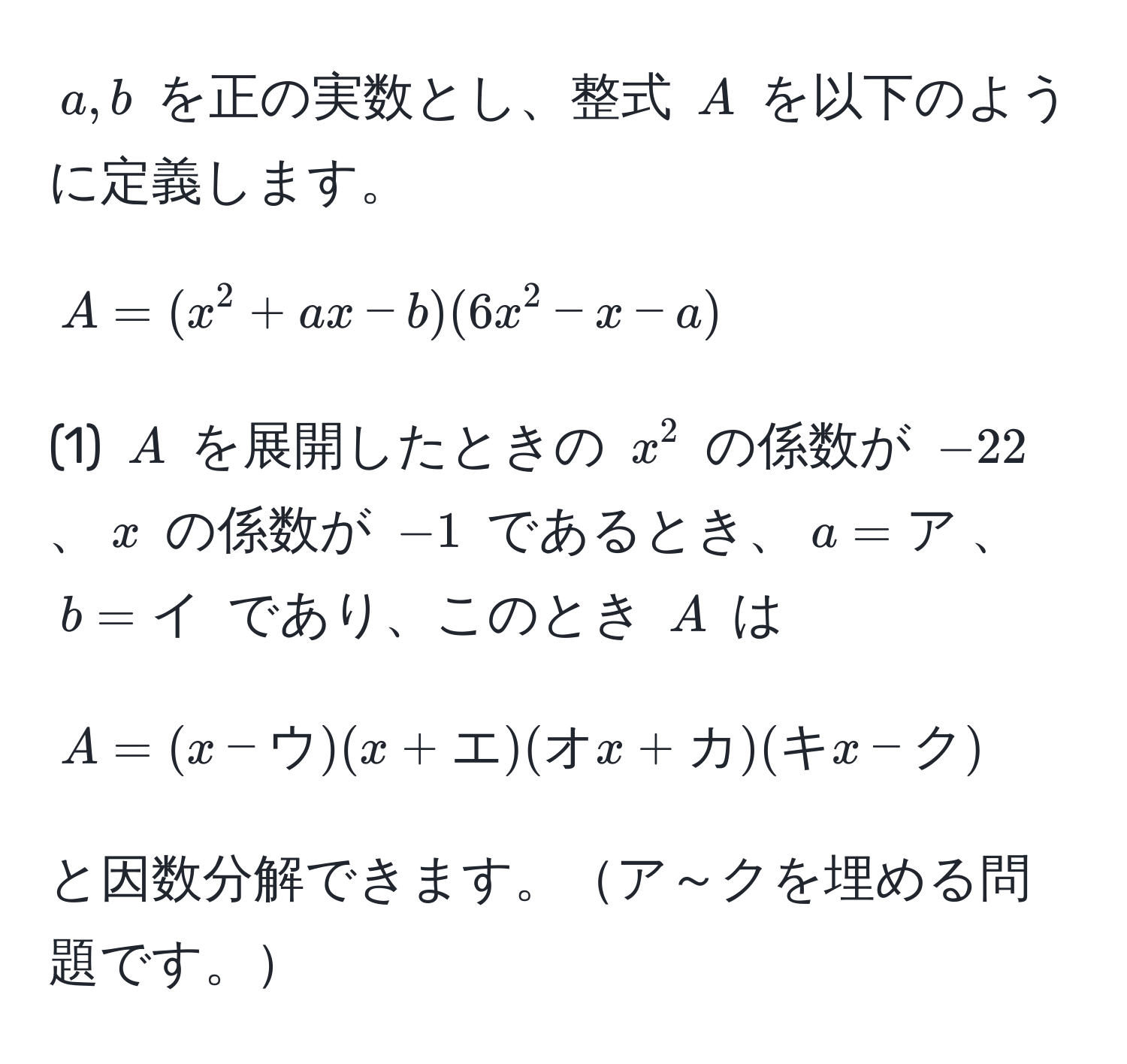 $a, b$ を正の実数とし、整式 $A$ を以下のように定義します。  
$$A = (x^(2 + ax - b)(6x^2 - x - a)$$  
(1) $A$ を展開したときの $x^2$ の係数が $-22$、$x$ の係数が $-1$ であるとき、$a = ア)$、$b = イ$ であり、このとき $A$ は  
$$A = (x - ウ)(x + エ)(オx + カ)(キx - ク)$$  
と因数分解できます。ア～クを埋める問題です。