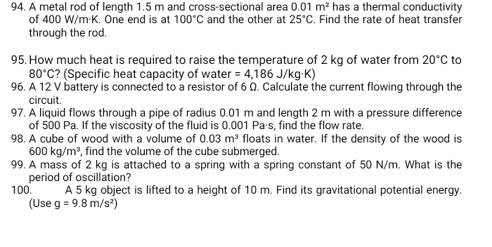 A metal rod of length 1.5 m and cross-sectional area 0.01m^2 has a thermal conductivity 
of 400 W/m·K. One end is at 100°C and the other at 25°C. Find the rate of heat transfer 
through the rod. 
95. How much heat is required to raise the temperature of 2 kg of water from 20°C to
80°C ? (Specific heat capacity of water =4,186J/kg· K)
96. A 12 V battery is connected to a resistor of 6 Ω. Calculate the current flowing through the 
circuit. 
97. A liquid flows through a pipe of radius 0.01 m and length 2 m with a pressure difference 
of 500 Pa. If the viscosity of the fluid is 0.001 Paás, find the flow rate. 
98. A cube of wood with a volume of 0.03m^3 floats in water. If the density of the wood is
600kg/m^3 , find the volume of the cube submerged. 
99. A mass of 2 kg is attached to a spring with a spring constant of 50 N/m. What is the 
period of oscillation? 
100. A 5 kg object is lifted to a height of 10 m. Find its gravitational potential energy. 
(Use g=9.8m/s^2)