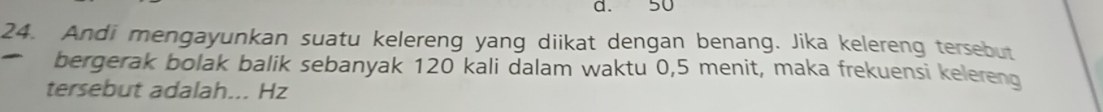 d. 50
24. Andi mengayunkan suatu kelereng yang diikat dengan benang. Jika kelereng tersebut
bergerak bolak balik sebanyak 120 kali dalam waktu 0,5 menit, maka frekuensi kelereng
tersebut adalah... Hz