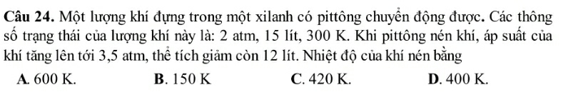 Một lượng khí đựng trong một xilanh có pittông chuyển động được. Các thông
số trạng thái của lượng khí này là: 2 atm, 15 lít, 300 K. Khi pittông nén khí, áp suất của
khí tăng lên tới 3,5 atm, thể tích giảm còn 12 lít. Nhiệt độ của khí nén bằng
A. 600 K. B. 150 K C. 420 K. D. 400 K.