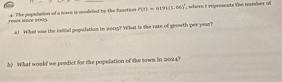 mu 
4. The population of a town is modeled by the function P(t)=6191(1.06)^t , where t represents the number of 
years since 2005. 
a) What was the initial population in 2005? What is the rate of growth per year? 
b) What would we predict for the population of the town in 2024?