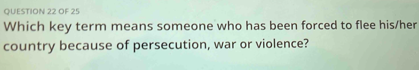 OF 25 
Which key term means someone who has been forced to flee his/her 
country because of persecution, war or violence?