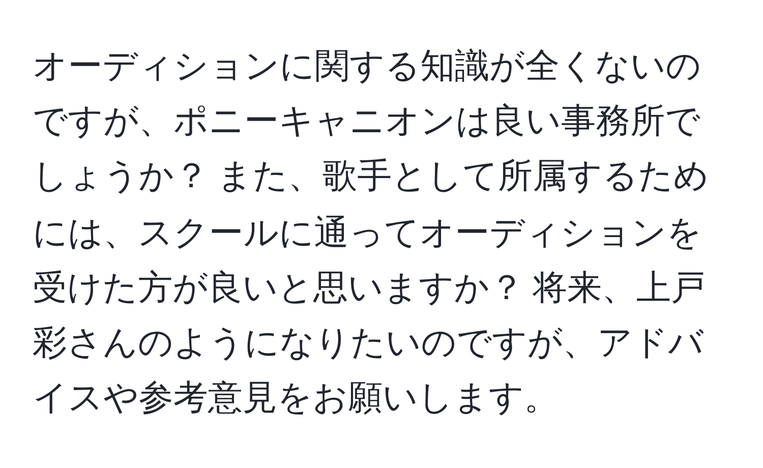 オーディションに関する知識が全くないのですが、ポニーキャニオンは良い事務所でしょうか？ また、歌手として所属するためには、スクールに通ってオーディションを受けた方が良いと思いますか？ 将来、上戸彩さんのようになりたいのですが、アドバイスや参考意見をお願いします。