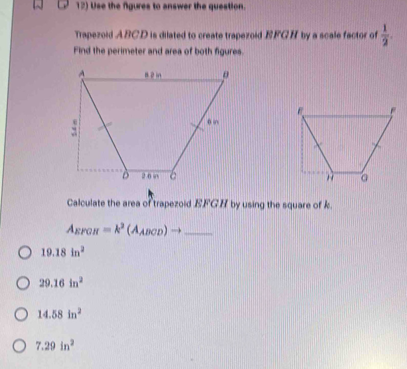 Use the fgures to answer the question.
Trapezoid ABCD is dilated to create trapezoid FGH by a scale factor of  1/2 . 
Find the perimeter and area of both figures.

Calculate the area of trapezoid EFGH by using the square of k.
A_EFGH=k^2(A_ABCD)to _
19.18in^2
29.16in^2
14.58in^2
7.29in^2