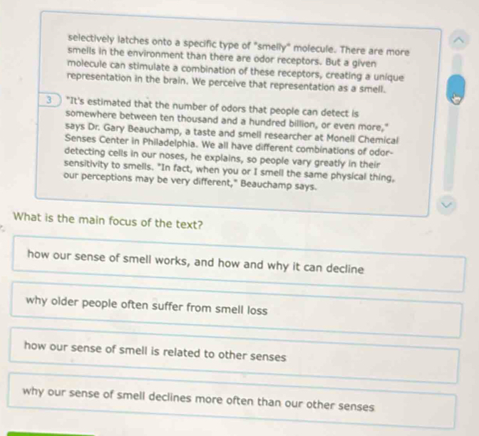 selectively latches onto a specific type of "smelly" molecule. There are more
smells in the environment than there are odor receptors. But a given
molecule can stimulate a combination of these receptors, creating a unique
representation in the brain. We perceive that representation as a smell.
3 "It's estimated that the number of odors that people can detect is
somewhere between ten thousand and a hundred billion, or even more,"
says Dr. Gary Beauchamp, a taste and smell researcher at Monell Chemical
Senses Center in Philadelphia. We all have different combinations of odor-
detecting cells in our noses, he explains, so people vary greatly in their
sensitivity to smells. "In fact, when you or I smell the same physical thing,
our perceptions may be very different," Beauchamp says.
What is the main focus of the text?
.
how our sense of smell works, and how and why it can decline
why older people often suffer from smell loss
how our sense of smell is related to other senses
why our sense of smell declines more often than our other senses