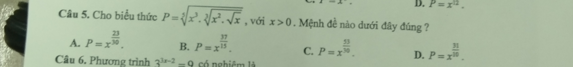 D. P=x^(12). 
Câu 5. Cho biều thức P=sqrt[5](x^3.sqrt [3]x^2.sqrt x) , với x>0. Mệnh đề nào dưới đây đúng ?
A. P=x^(frac 23)30. P=x^(frac 37)15. 
B.
C. P=x^(frac 53)30. P=x^(frac 31)10. 
D.
Câu 6. Phương trình 3^(3x-2)=9 cố nghiêm là