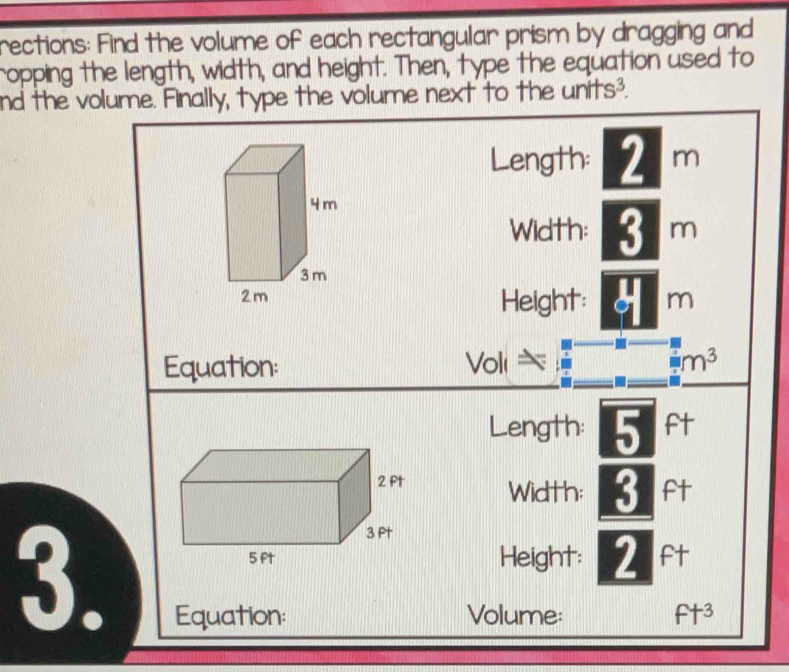 rections: Find the volume of each rectangular prism by dragging and 
ropping the length, width, and height. Then, type the equation used to 
nd the volume. Finally, type the volume next to the units^3. 
Length: 2 m
Width: 3 m
Height: m
Equation: Volı □ m^3
Length: 5 ft
Width: 3 ft
3. 
Height: 2 ft
Equation: Volume: ft^3