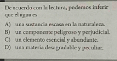 De acuerdo con la lectura, podemos inferir
que el agua es
A) una sustancia escasa en la naturaleza.
B) un componente peligroso y perjudicial.
C) un elemento esencial y abundante.
D) una materia desagradable y peculiar.