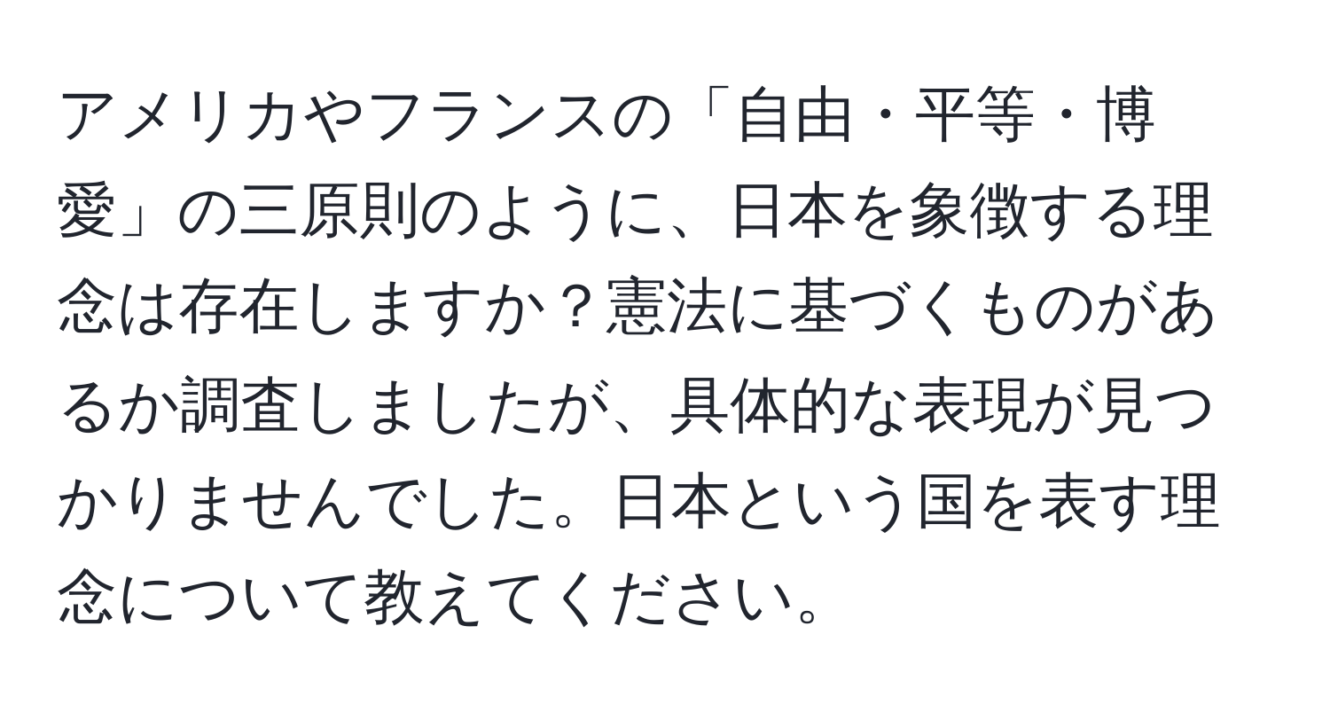 アメリカやフランスの「自由・平等・博愛」の三原則のように、日本を象徴する理念は存在しますか？憲法に基づくものがあるか調査しましたが、具体的な表現が見つかりませんでした。日本という国を表す理念について教えてください。