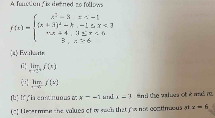 A function is defined as follows
f(x)=beginarrayl x^3-3,x <3 mx+4,3≤ x<6 8,x≥ 6endarray.
(a) Evaluate 
(i) limlimits _xto 2^+f(x)
(ii) limlimits _xto 8^-f(x)
(b) If fis continuous at x=-1 and x=3. find the values of k and m. 
(c) Determine the values of m such that fis not continuous at x=6