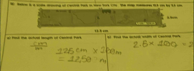 Below is a scale arawing of Central Park in New York City. The map memures 123 cm by 23 cm.
A. 8em
12.8 em
a) Find the Octual length of Central Park () Find the actual width of Central Park.