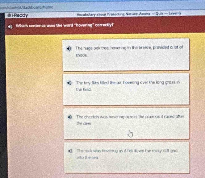 m/student/dashboard/hime
1 Ready Vocabulary about Protecting Nature: Assess — Quiz — Level G
Which sentence uses the word “hovering” correctly?
The huge oak tree, hovenng in the breeze, provided a lot of
shade
The tiny flies filled the air, hovering over the long grass in
the feld
The cheetah was hovering across the plain as it raced after
the deer
The rock was havering as it fell down the rocky cliff and
into the sea