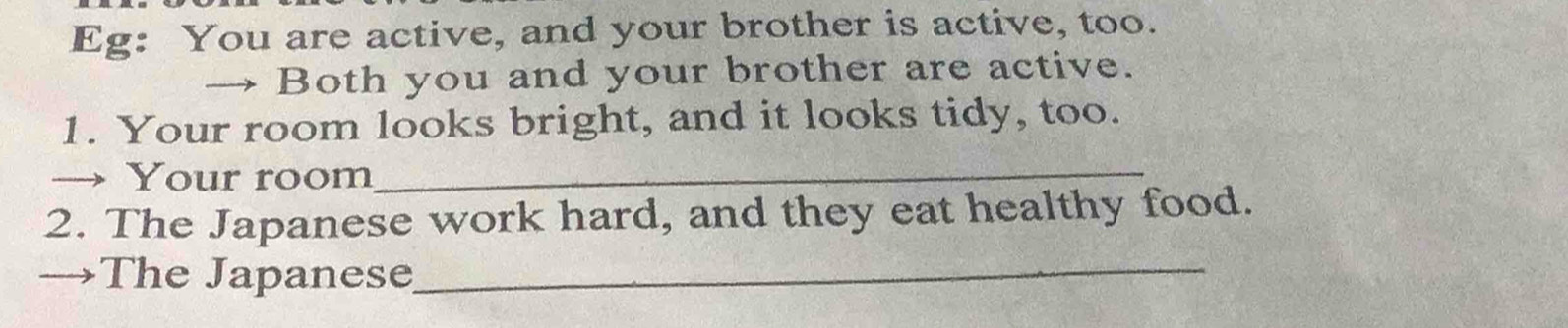 Eg: You are active, and your brother is active, too. 
→ Both you and your brother are active. 
1. Your room looks bright, and it looks tidy, too. 
→ Your room_ 
2. The Japanese work hard, and they eat healthy food. 
→The Japanese_